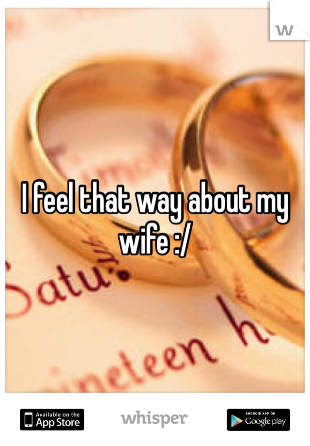 I feel that way about my wife :/