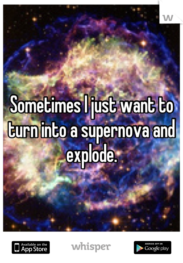 Sometimes I just want to turn into a supernova and explode.