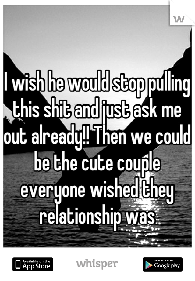 I wish he would stop pulling this shit and just ask me out already!! Then we could be the cute couple everyone wished they relationship was