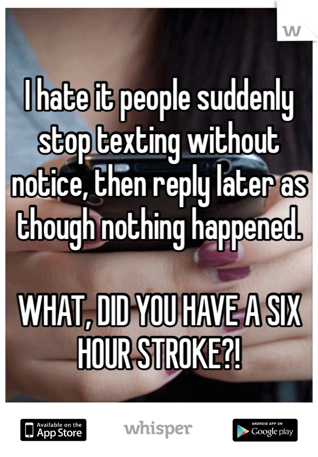 I hate it people suddenly stop texting without notice, then reply later as though nothing happened.

WHAT, DID YOU HAVE A SIX HOUR STROKE?!