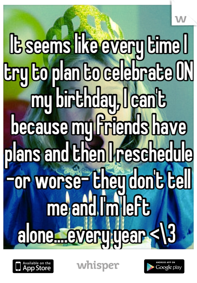 It seems like every time I try to plan to celebrate ON my birthday, I can't because my friends have plans and then I reschedule -or worse- they don't tell me and I'm left alone....every year <\3 