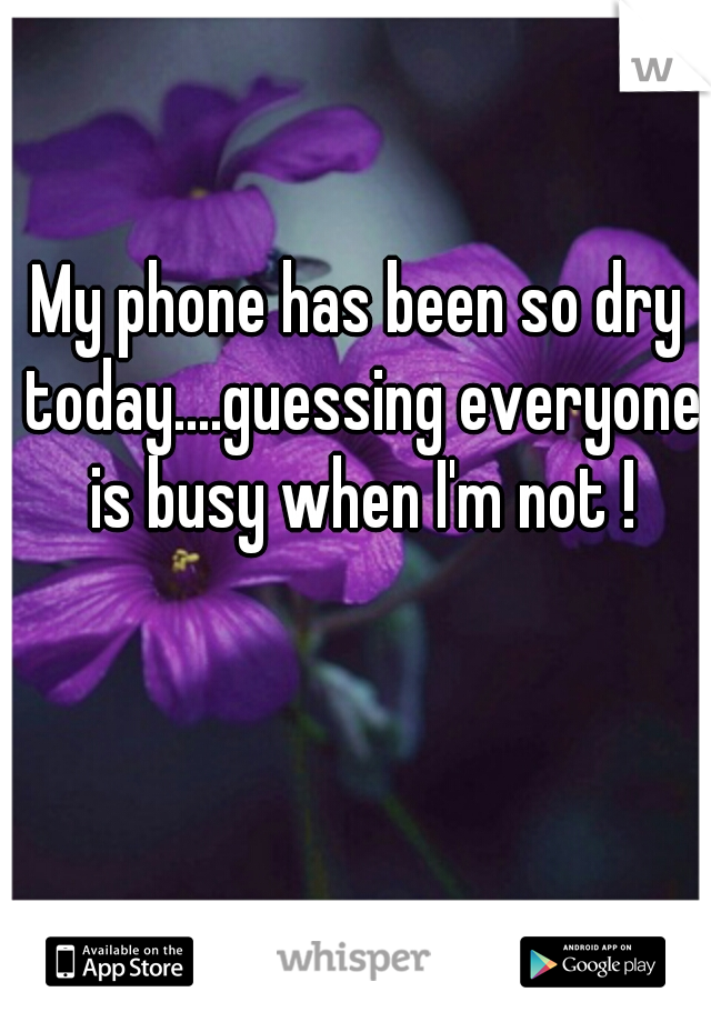 My phone has been so dry today....guessing everyone is busy when I'm not !