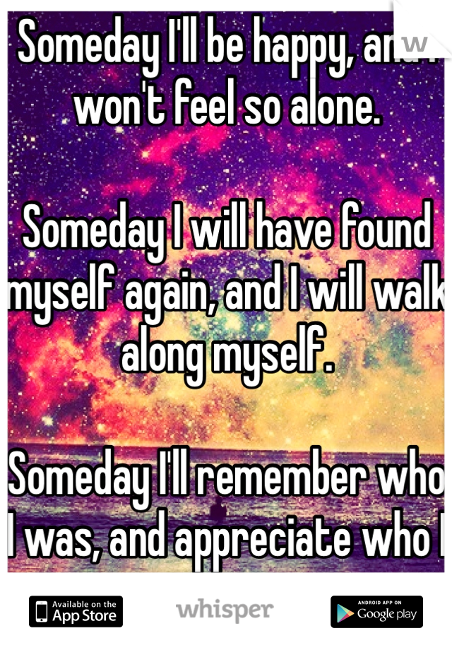 Someday I'll be happy, and I won't feel so alone.

Someday I will have found myself again, and I will walk along myself. 

Someday I'll remember who I was, and appreciate who I am. 