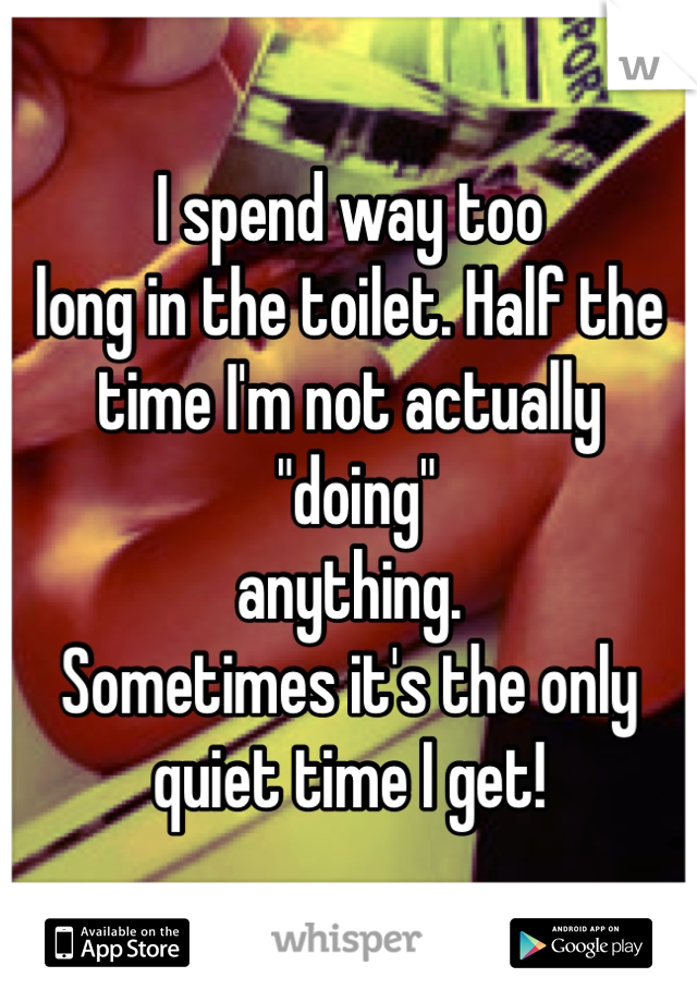 I spend way too 
long in the toilet. Half the time I'm not actually
 "doing" 
anything. 
Sometimes it's the only quiet time I get! 