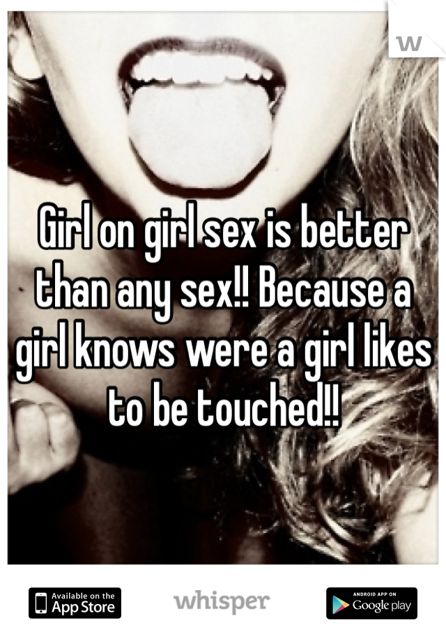 Girl on girl sex is better than any sex!! Because a girl knows were a girl likes to be touched!! 