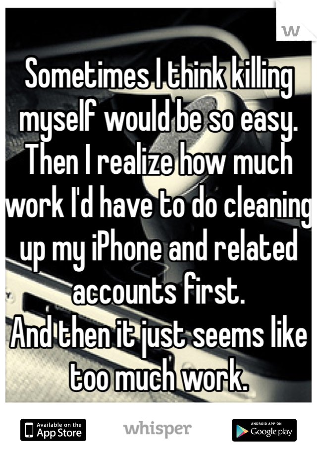 Sometimes I think killing myself would be so easy. 
Then I realize how much work I'd have to do cleaning up my iPhone and related accounts first. 
And then it just seems like too much work. 