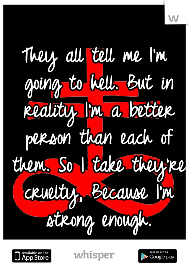 They all tell me I'm going to hell. But in reality I'm a better person than each of them. So I take they're cruelty, Because I'm strong enough.