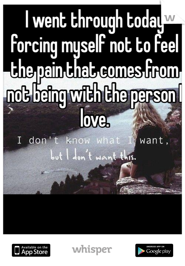 I went through today forcing myself not to feel the pain that comes from not being with the person I love.