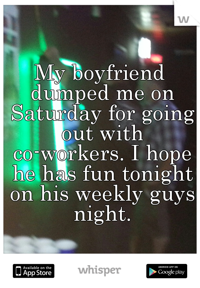 My boyfriend dumped me on Saturday for going out with co-workers. I hope he has fun tonight on his weekly guys night.