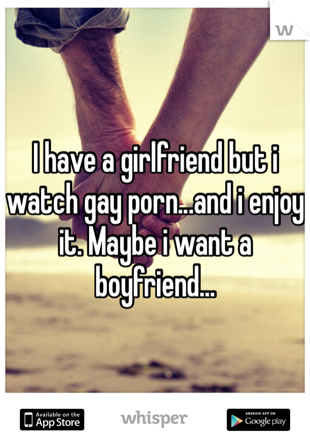 I have a girlfriend but i watch gay porn...and i enjoy it. Maybe i want a boyfriend... 