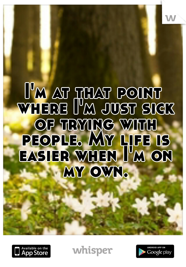 I'm at that point where I'm just sick of trying with people. My life is easier when I'm on my own.