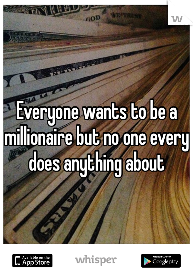 Everyone wants to be a millionaire but no one every does anything about 