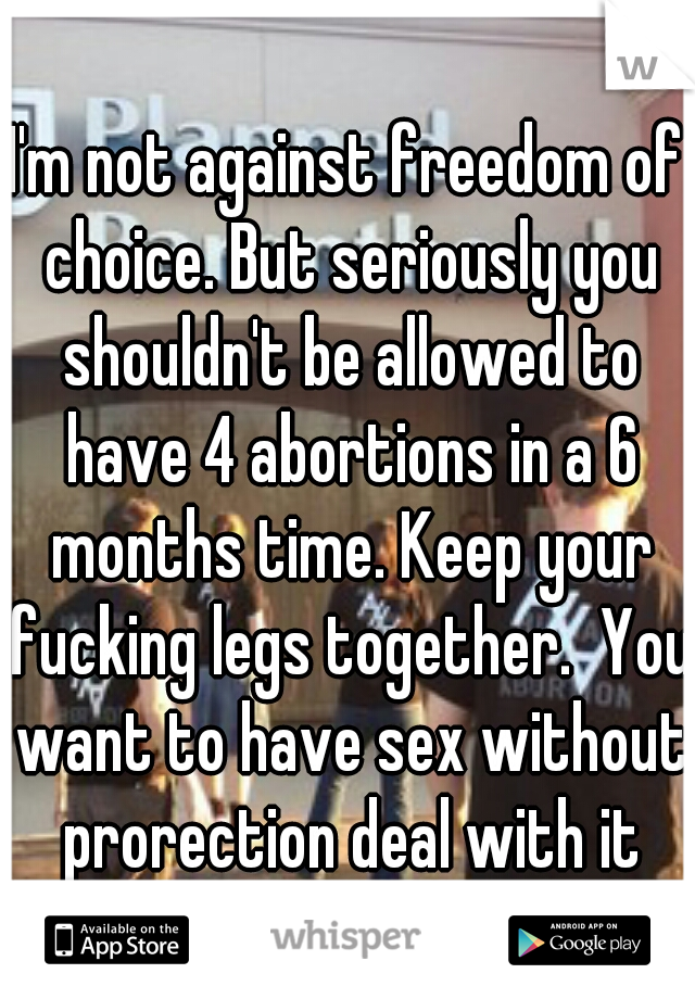 I'm not against freedom of choice. But seriously you shouldn't be allowed to have 4 abortions in a 6 months time. Keep your fucking legs together.  You want to have sex without prorection deal with it