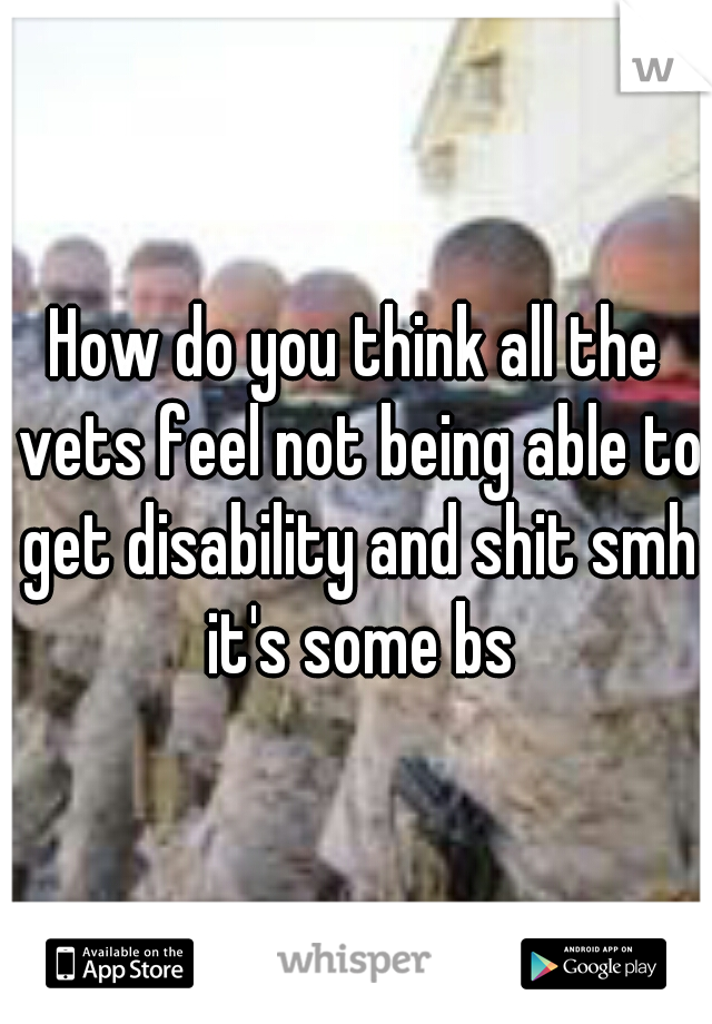 How do you think all the vets feel not being able to get disability and shit smh it's some bs