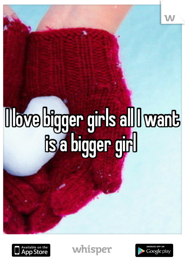 I love bigger girls all I want is a bigger girl 