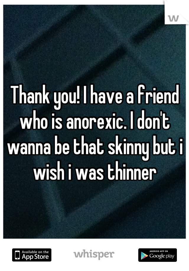 Thank you! I have a friend who is anorexic. I don't wanna be that skinny but i wish i was thinner