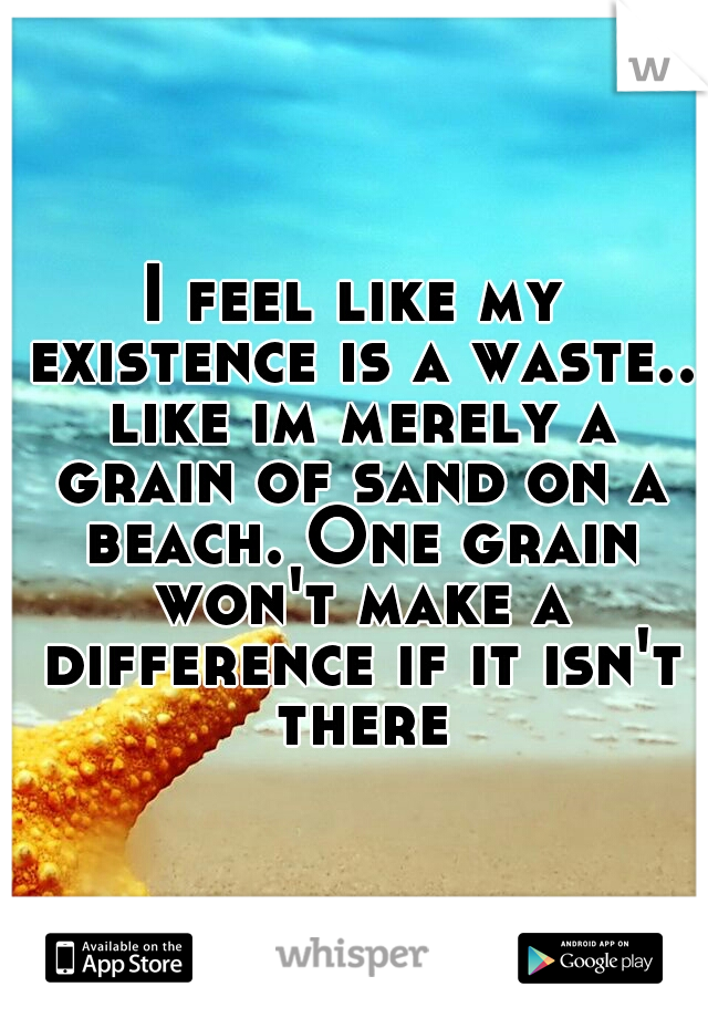 I feel like my existence is a waste.. like im merely a grain of sand on a beach. One grain won't make a difference if it isn't there