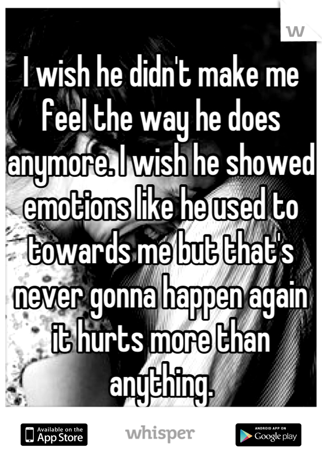 I wish he didn't make me feel the way he does anymore. I wish he showed emotions like he used to towards me but that's never gonna happen again it hurts more than anything.