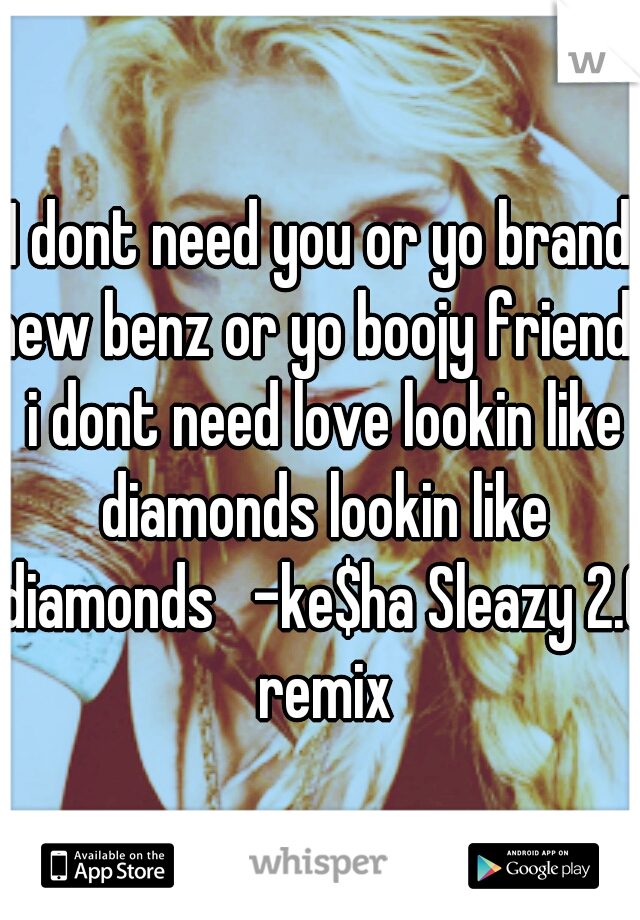 I dont need you or yo brand new benz or yo boojy friends i dont need love lookin like diamonds lookin like diamonds   -ke$ha Sleazy 2.0 remix