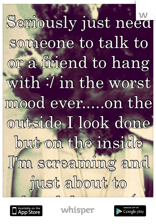 Seriously just need someone to talk to or a friend to hang with :/ in the worst mood ever.....on the outside I look done but on the inside I'm screaming and just about to breakdown... :( 