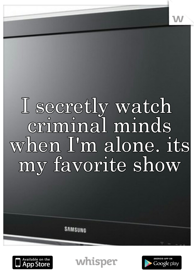 I secretly watch criminal minds when I'm alone. its my favorite show