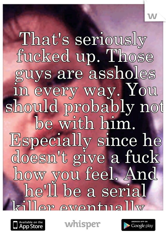 That's seriously fucked up. Those guys are assholes in every way. You should probably not be with him. Especially since he doesn't give a fuck how you feel. And he'll be a serial killer eventually...