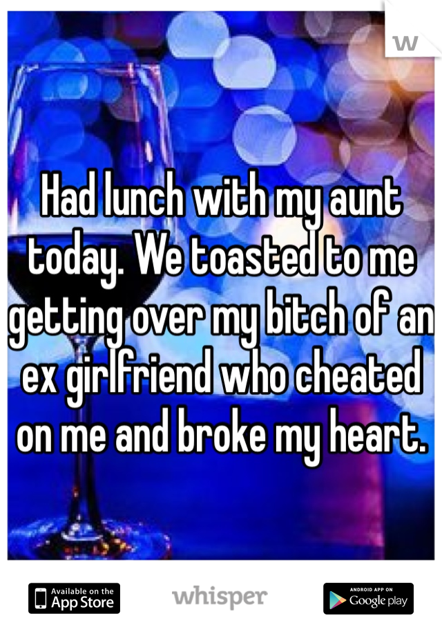 Had lunch with my aunt today. We toasted to me getting over my bitch of an ex girlfriend who cheated on me and broke my heart.