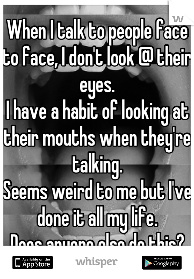 When I talk to people face to face, I don't look @ their eyes.
I have a habit of looking at their mouths when they're talking.
Seems weird to me but I've done it all my life.
Does anyone else do this?