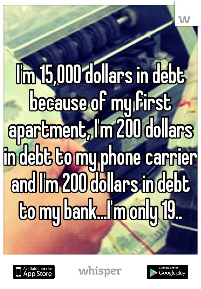 I'm 15,000 dollars in debt because of my first apartment, I'm 200 dollars in debt to my phone carrier and I'm 200 dollars in debt to my bank...I'm only 19..