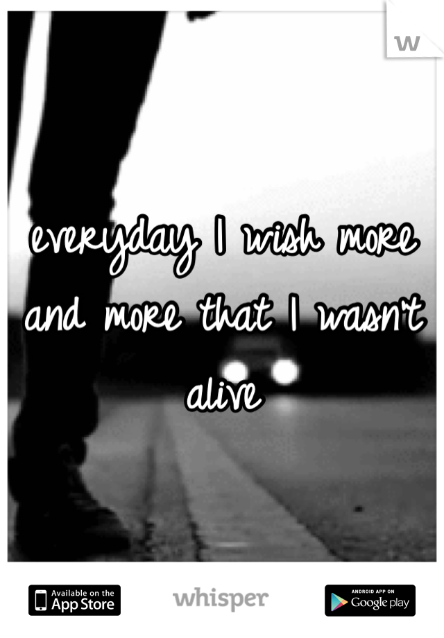 everyday I wish more and more that I wasn't alive