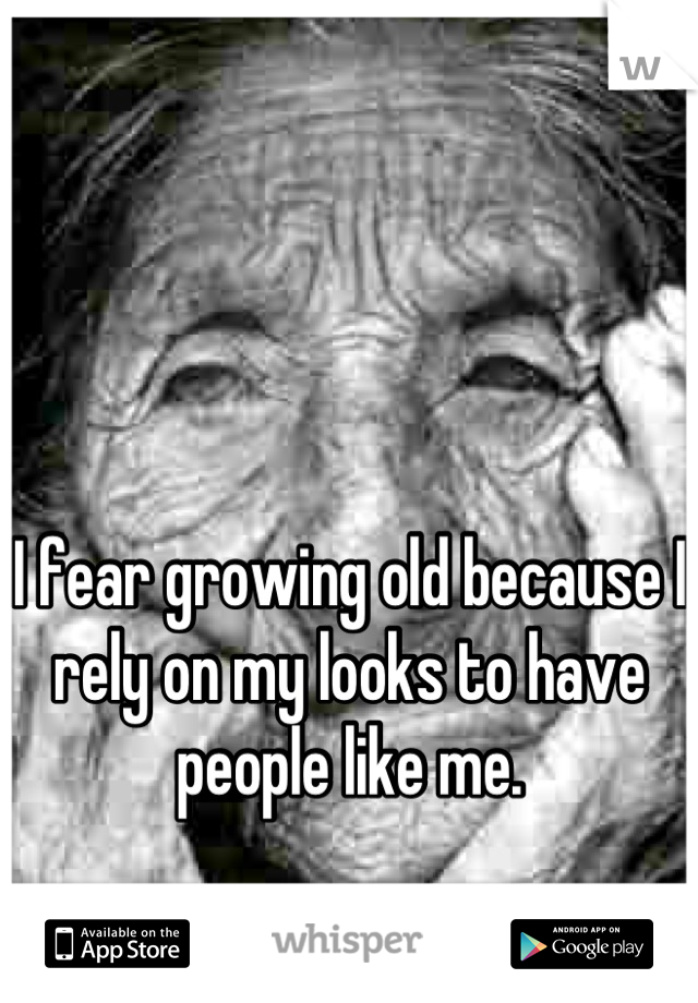 I fear growing old because I rely on my looks to have people like me.
