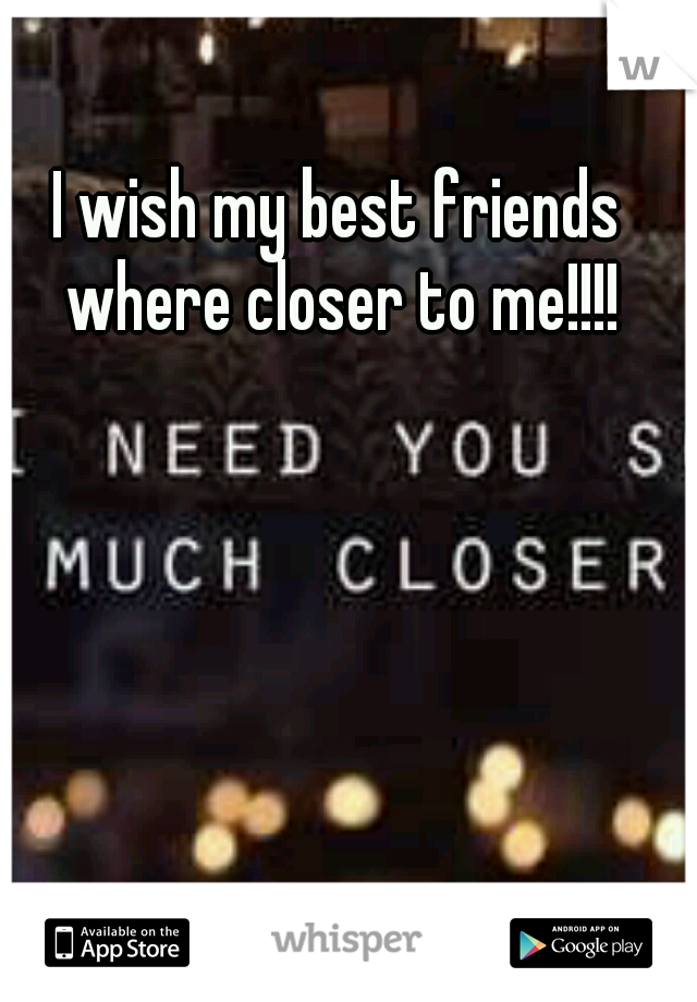 I wish my best friends where closer to me!!!!