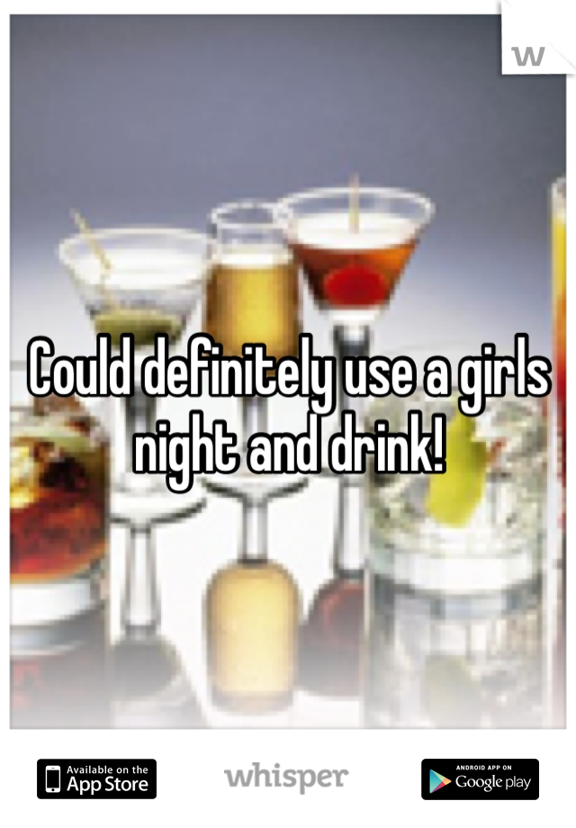 Could definitely use a girls night and drink!