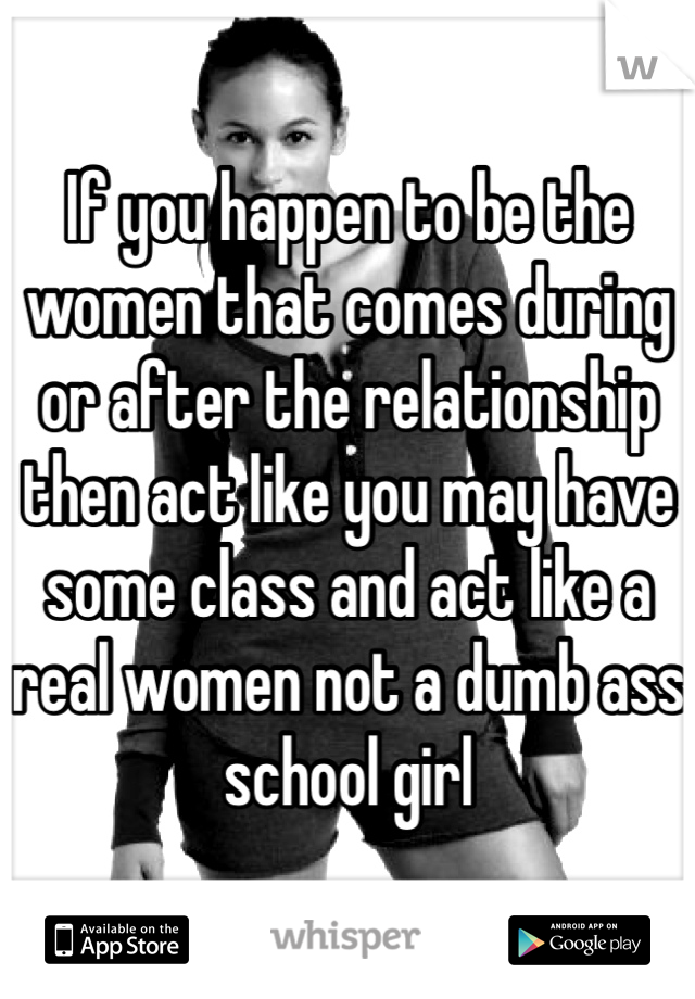 If you happen to be the women that comes during or after the relationship  then act like you may have some class and act like a real women not a dumb ass school girl