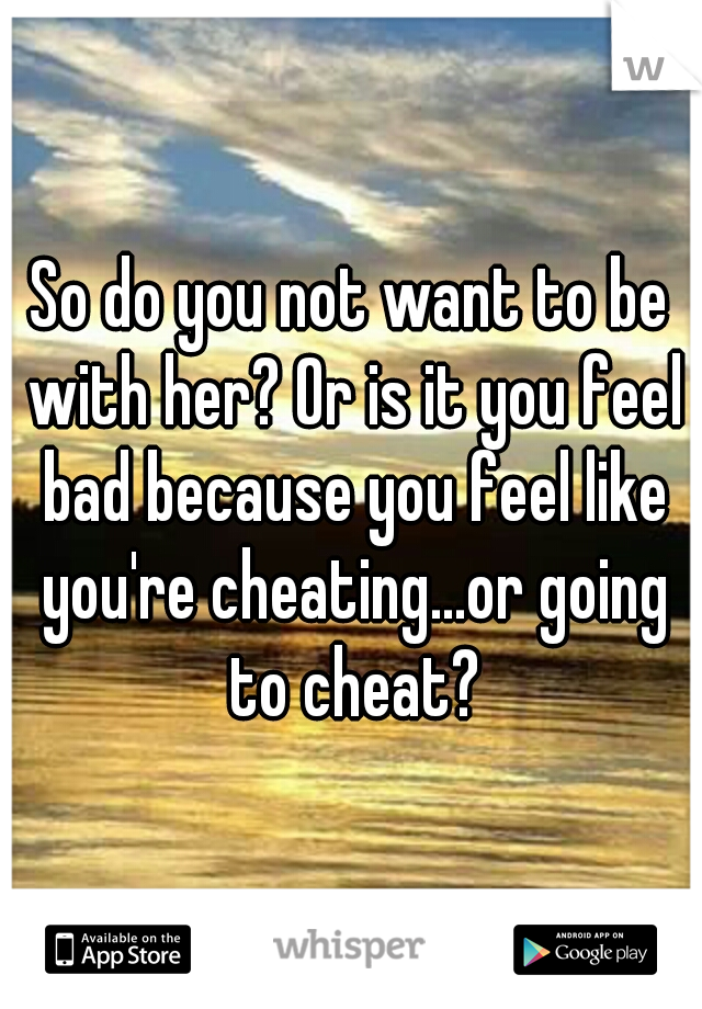 So do you not want to be with her? Or is it you feel bad because you feel like you're cheating...or going to cheat?