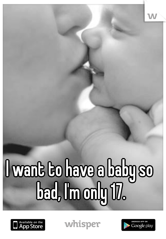 I want to have a baby so bad, I'm only 17.