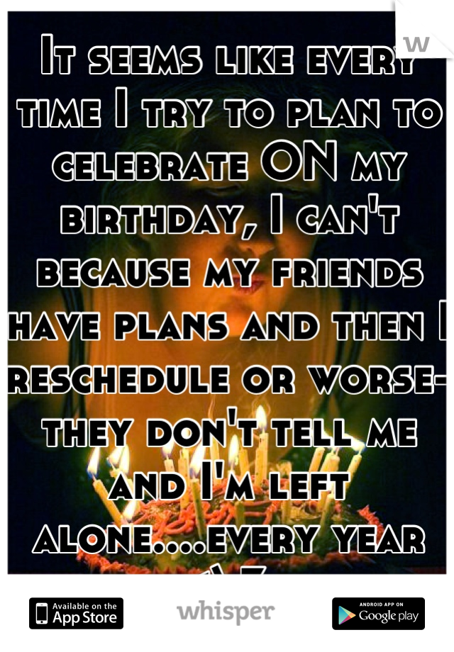 It seems like every time I try to plan to celebrate ON my birthday, I can't because my friends have plans and then I reschedule or worse- they don't tell me and I'm left alone....every year <\3 