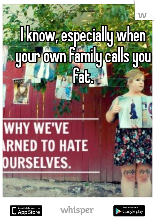 I know, especially when your own family calls you fat. 