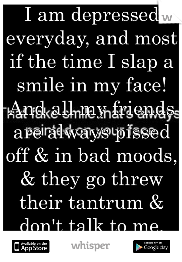 I am depressed everyday, and most if the time I slap a smile in my face! And all my friends are always pissed off & in bad moods, & they go threw their tantrum & don't talk to me, then I have no one 