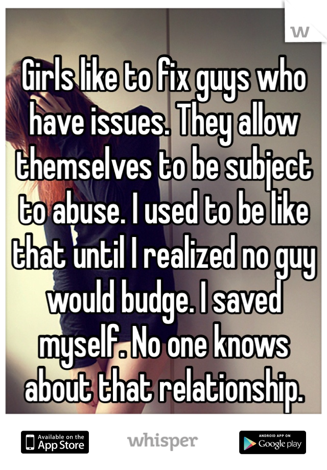Girls like to fix guys who have issues. They allow themselves to be subject to abuse. I used to be like that until I realized no guy would budge. I saved myself. No one knows about that relationship.