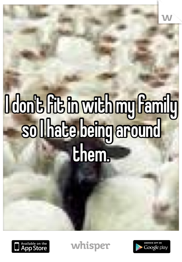 I don't fit in with my family so I hate being around them.