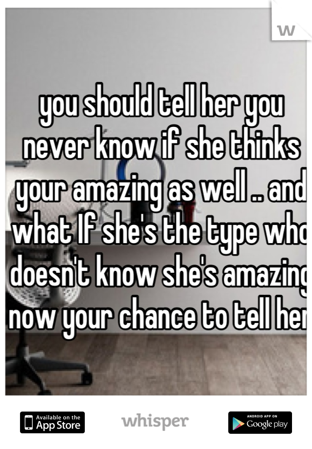 you should tell her you never know if she thinks your amazing as well .. and what If she's the type who doesn't know she's amazing now your chance to tell her 