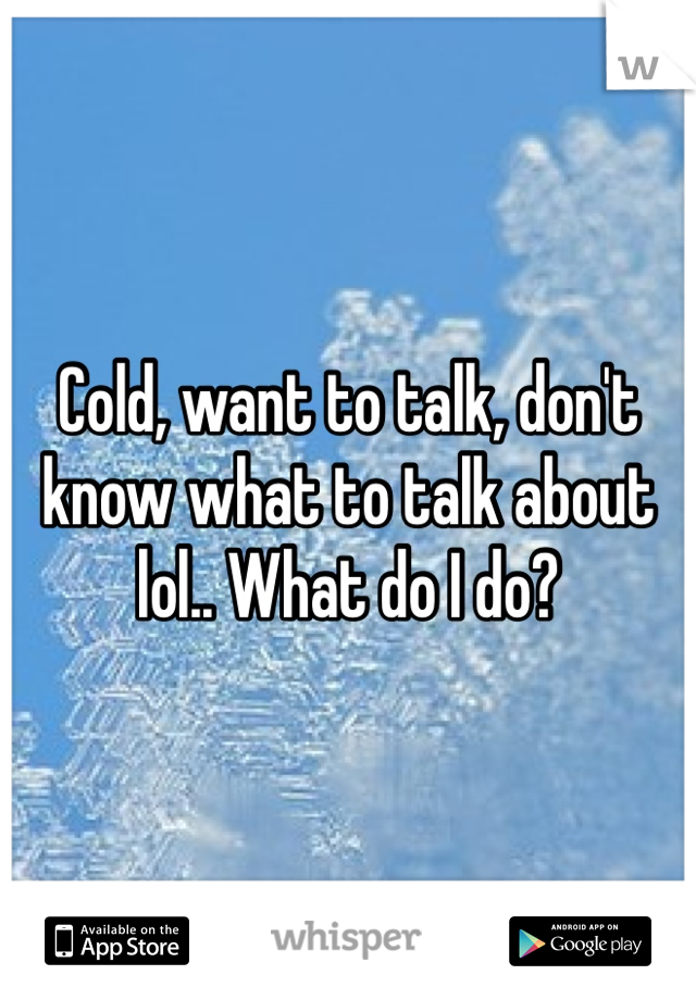 Cold, want to talk, don't know what to talk about lol.. What do I do?
