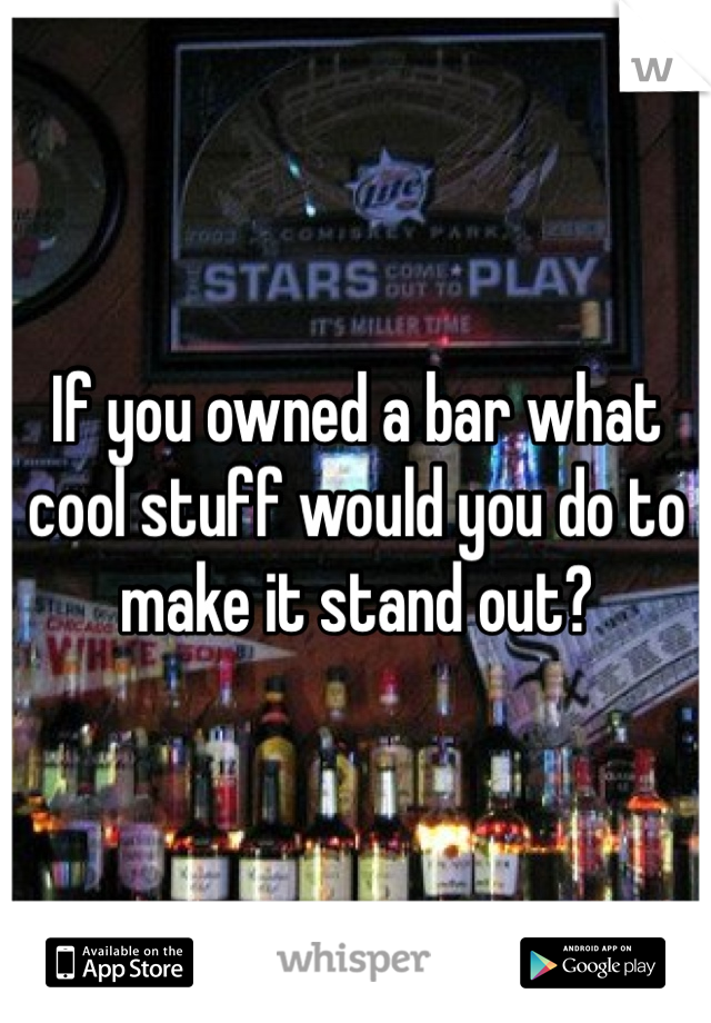 If you owned a bar what cool stuff would you do to make it stand out?