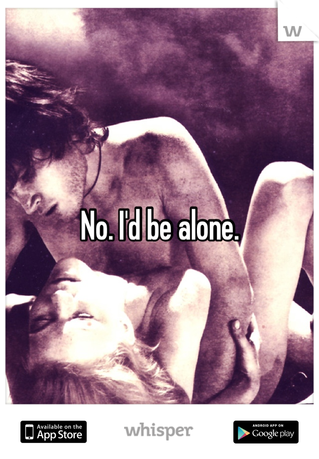 No. I'd be alone.