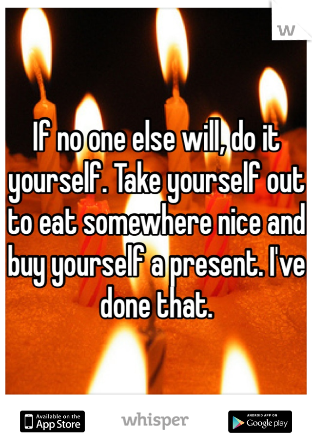 If no one else will, do it yourself. Take yourself out to eat somewhere nice and buy yourself a present. I've done that. 