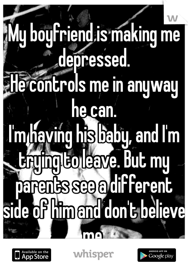 My boyfriend is making me depressed. 
He controls me in anyway he can.
I'm having his baby, and I'm trying to leave. But my parents see a different side of him and don't believe me. 