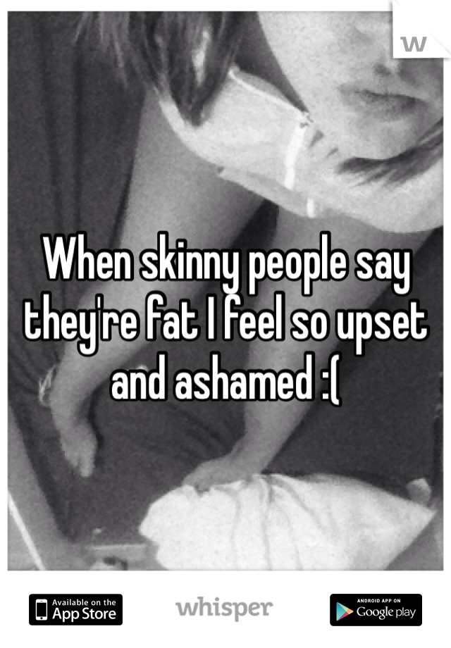 When skinny people say they're fat I feel so upset and ashamed :(