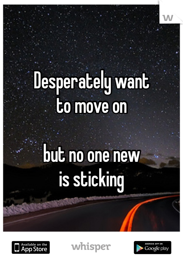 Desperately want 
to move on 

but no one new 
is sticking