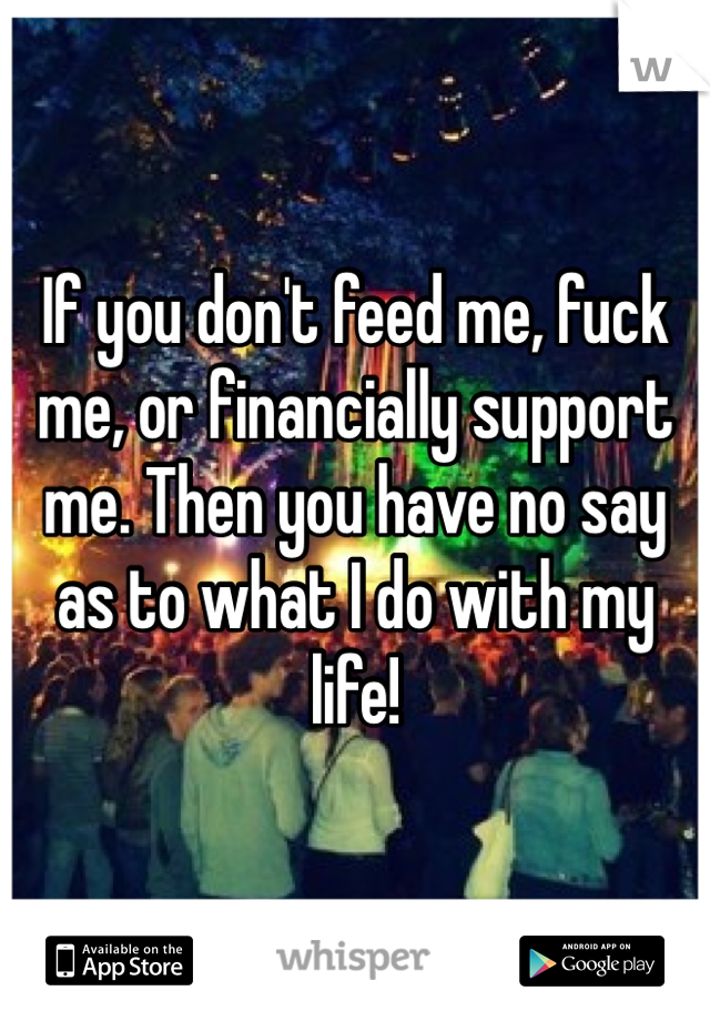 If you don't feed me, fuck me, or financially support me. Then you have no say as to what I do with my life!